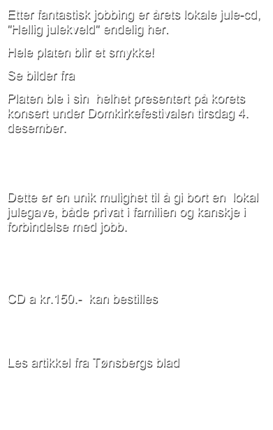 Etter fantastisk jobbing er årets lokale jule-cd, "Hellig julekveld" endelig her. 
Hele platen blir et smykke! 
Se bilder fra innspillingen i Slagen kirke.
Platen ble i sin  helhet presentert på korets konsert under Domkirkefestivalen tirsdag 4. desember. 

 
Dette er en unik mulighet til å gi bort en  lokal julegave, både privat i familien og kanskje i forbindelse med jobb.


CD a kr.150.-  kan bestilles her.
  
Les artikkel fra Tønsbergs blad her.
 
